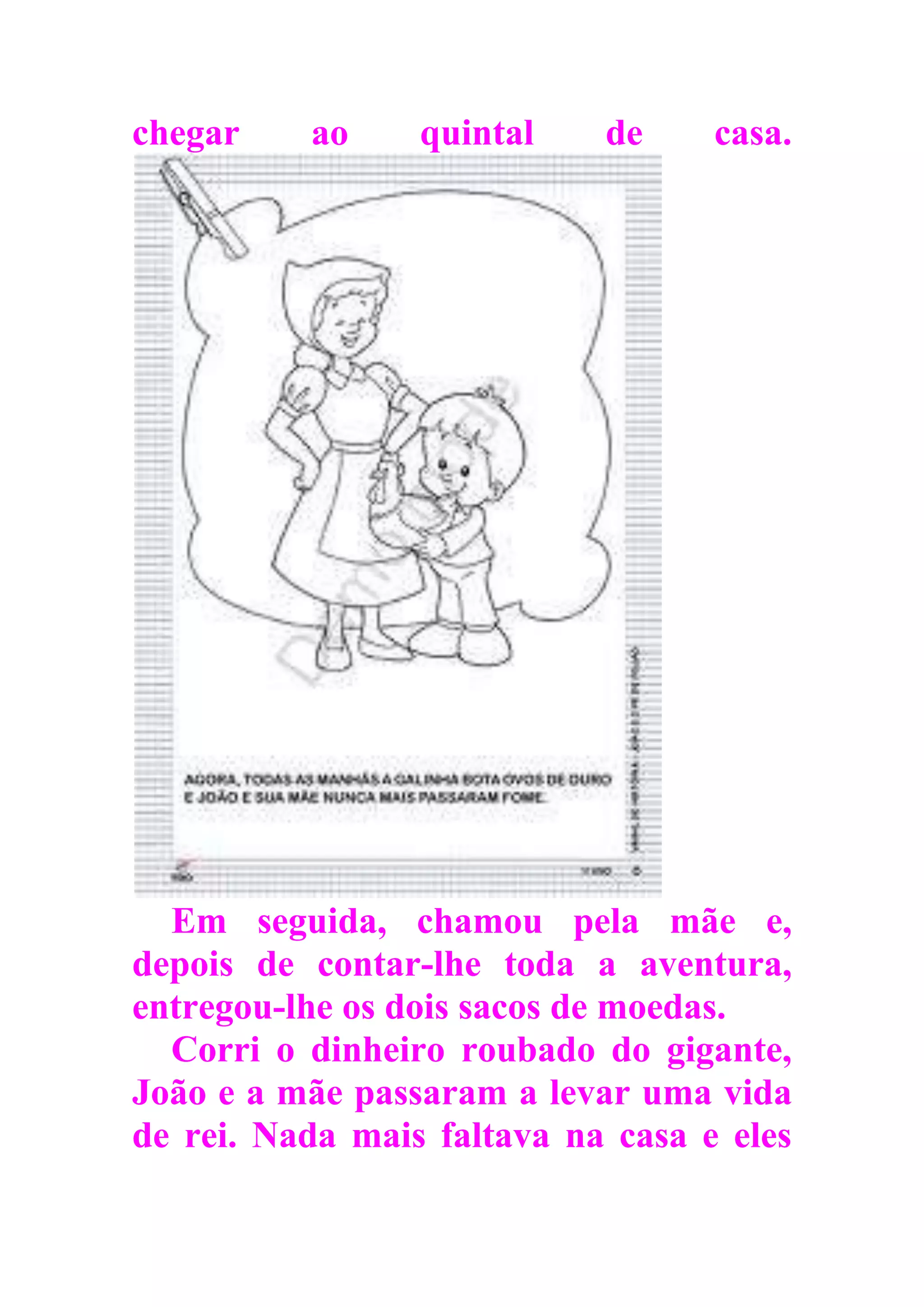 chegar ao quintal de casa.
Em seguida, chamou pela mãe e,
depois de contar-lhe toda a aventura,
entregou-lhe os dois sacos de moedas.
Corri o dinheiro roubado do gigante,
João e a mãe passaram a levar uma vida
de rei. Nada mais faltava na casa e eles
 