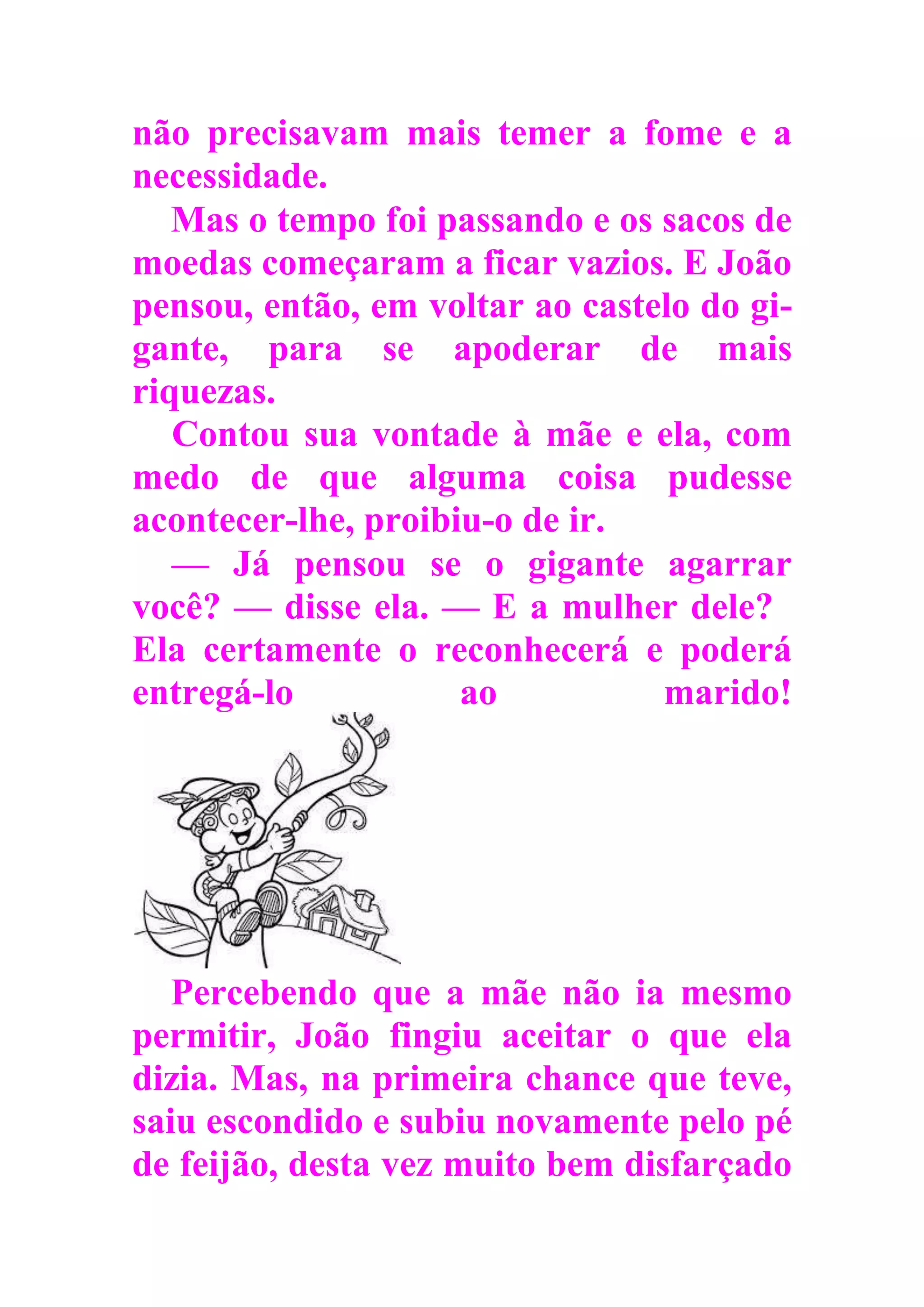 não precisavam mais temer a fome e a
necessidade.
Mas o tempo foi passando e os sacos de
moedas começaram a ficar vazios. E João
pensou, então, em voltar ao castelo do gi-
gante, para se apoderar de mais
riquezas.
Contou sua vontade à mãe e ela, com
medo de que alguma coisa pudesse
acontecer-lhe, proibiu-o de ir.
— Já pensou se o gigante agarrar
você? — disse ela. — E a mulher dele?
Ela certamente o reconhecerá e poderá
entregá-lo ao marido!
Percebendo que a mãe não ia mesmo
permitir, João fingiu aceitar o que ela
dizia. Mas, na primeira chance que teve,
saiu escondido e subiu novamente pelo pé
de feijão, desta vez muito bem disfarçado
 
