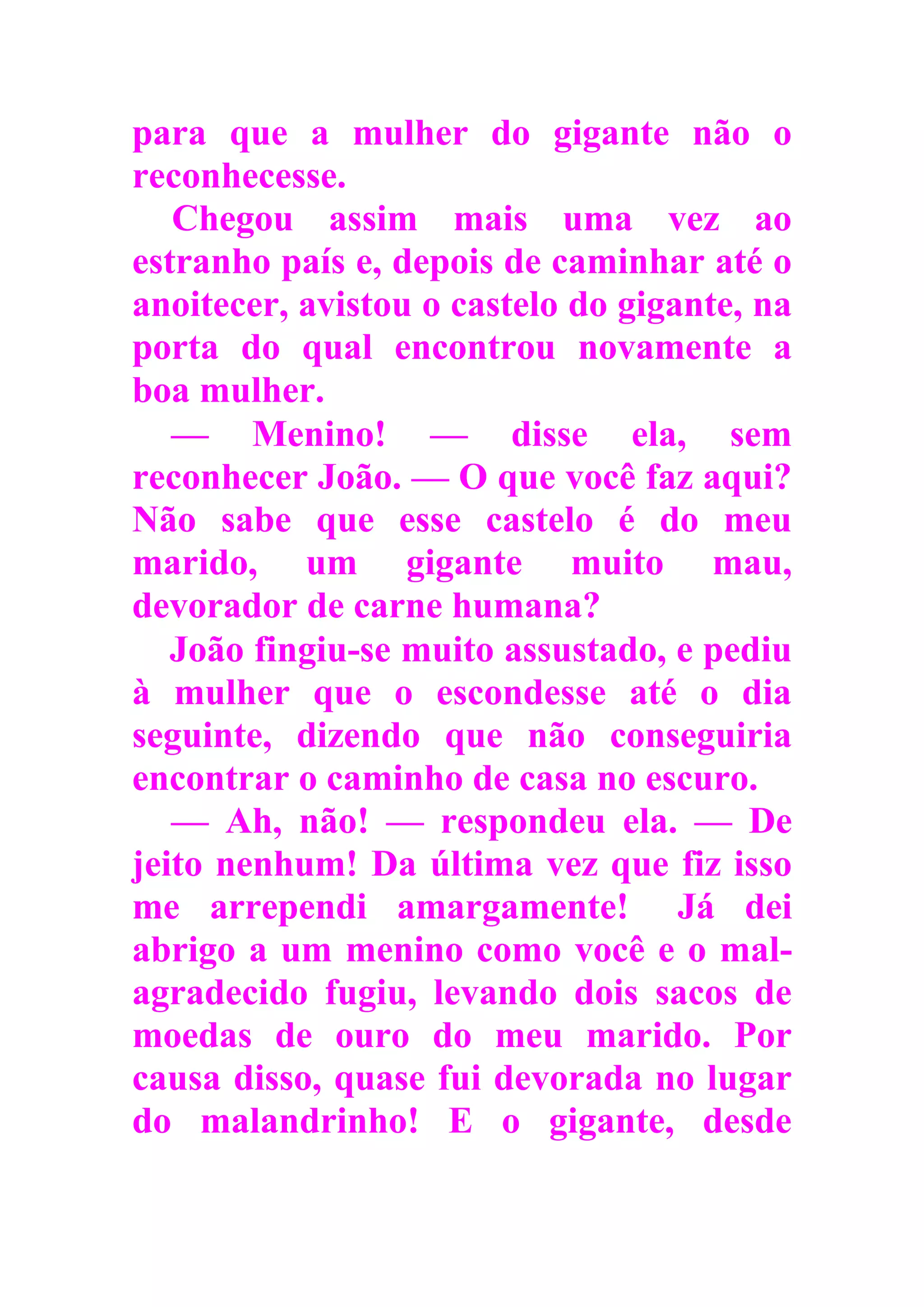 para que a mulher do gigante não o
reconhecesse.
Chegou assim mais uma vez ao
estranho país e, depois de caminhar até o
anoitecer, avistou o castelo do gigante, na
porta do qual encontrou novamente a
boa mulher.
— Menino! — disse ela, sem
reconhecer João. — O que você faz aqui?
Não sabe que esse castelo é do meu
marido, um gigante muito mau,
devorador de carne humana?
João fingiu-se muito assustado, e pediu
à mulher que o escondesse até o dia
seguinte, dizendo que não conseguiria
encontrar o caminho de casa no escuro.
— Ah, não! — respondeu ela. — De
jeito nenhum! Da última vez que fiz isso
me arrependi amargamente! Já dei
abrigo a um menino como você e o mal-
agradecido fugiu, levando dois sacos de
moedas de ouro do meu marido. Por
causa disso, quase fui devorada no lugar
do malandrinho! E o gigante, desde
 