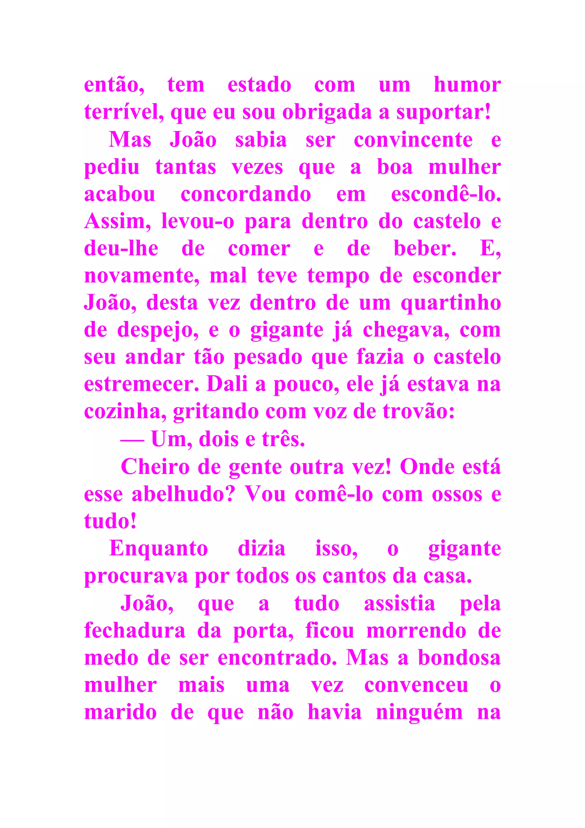 então, tem estado com um humor
terrível, que eu sou obrigada a suportar!
Mas João sabia ser convincente e
pediu tantas vezes que a boa mulher
acabou concordando em escondê-lo.
Assim, levou-o para dentro do castelo e
deu-lhe de comer e de beber. E,
novamente, mal teve tempo de esconder
João, desta vez dentro de um quartinho
de despejo, e o gigante já chegava, com
seu andar tão pesado que fazia o castelo
estremecer. Dali a pouco, ele já estava na
cozinha, gritando com voz de trovão:
— Um, dois e três.
Cheiro de gente outra vez! Onde está
esse abelhudo? Vou comê-lo com ossos e
tudo!
Enquanto dizia isso, o gigante
procurava por todos os cantos da casa.
João, que a tudo assistia pela
fechadura da porta, ficou morrendo de
medo de ser encontrado. Mas a bondosa
mulher mais uma vez convenceu o
marido de que não havia ninguém na
 