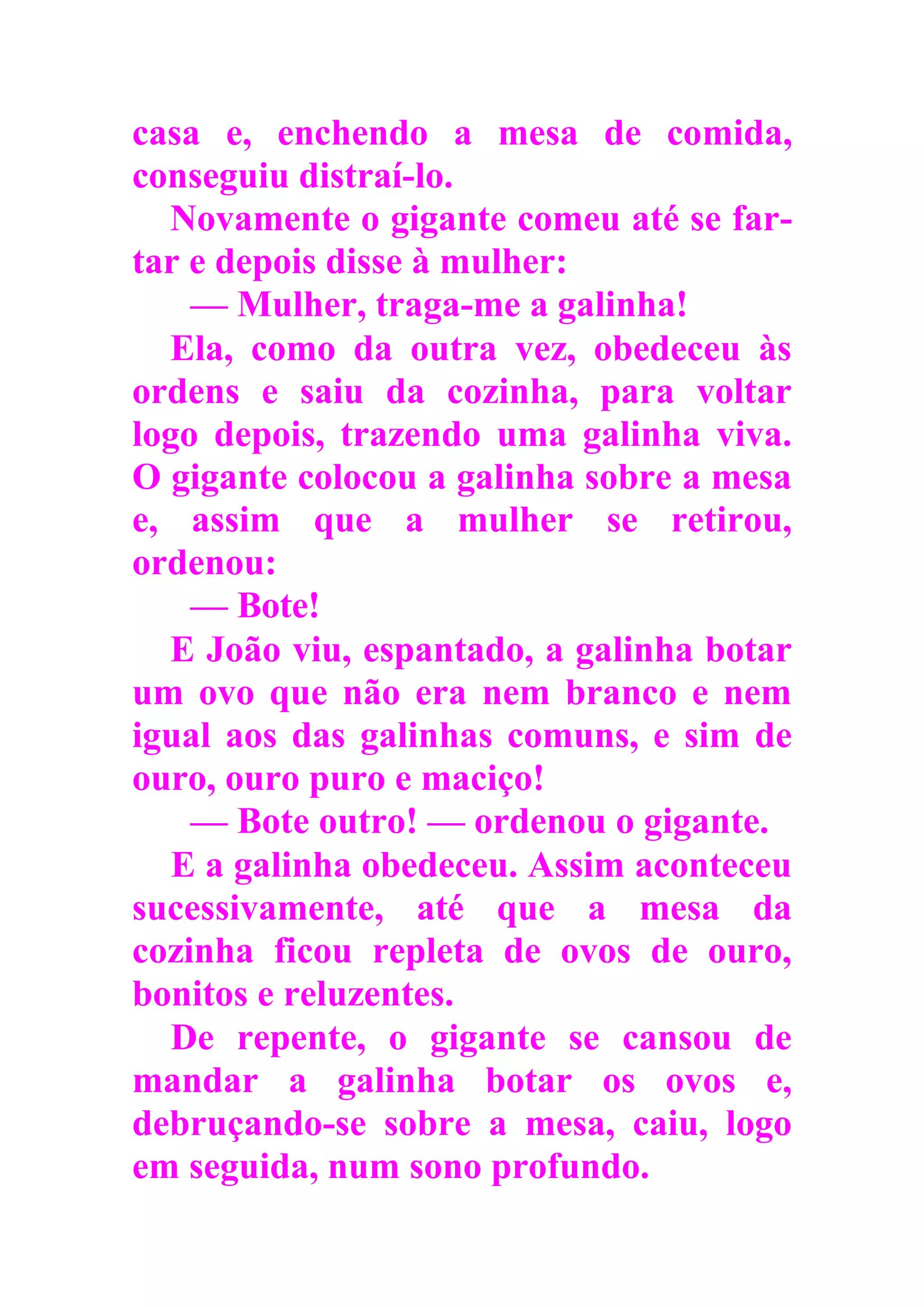 casa e, enchendo a mesa de comida,
conseguiu distraí-lo.
Novamente o gigante comeu até se far-
tar e depois disse à mulher:
— Mulher, traga-me a galinha!
Ela, como da outra vez, obedeceu às
ordens e saiu da cozinha, para voltar
logo depois, trazendo uma galinha viva.
O gigante colocou a galinha sobre a mesa
e, assim que a mulher se retirou,
ordenou:
— Bote!
E João viu, espantado, a galinha botar
um ovo que não era nem branco e nem
igual aos das galinhas comuns, e sim de
ouro, ouro puro e maciço!
— Bote outro! — ordenou o gigante.
E a galinha obedeceu. Assim aconteceu
sucessivamente, até que a mesa da
cozinha ficou repleta de ovos de ouro,
bonitos e reluzentes.
De repente, o gigante se cansou de
mandar a galinha botar os ovos e,
debruçando-se sobre a mesa, caiu, logo
em seguida, num sono profundo.
 
