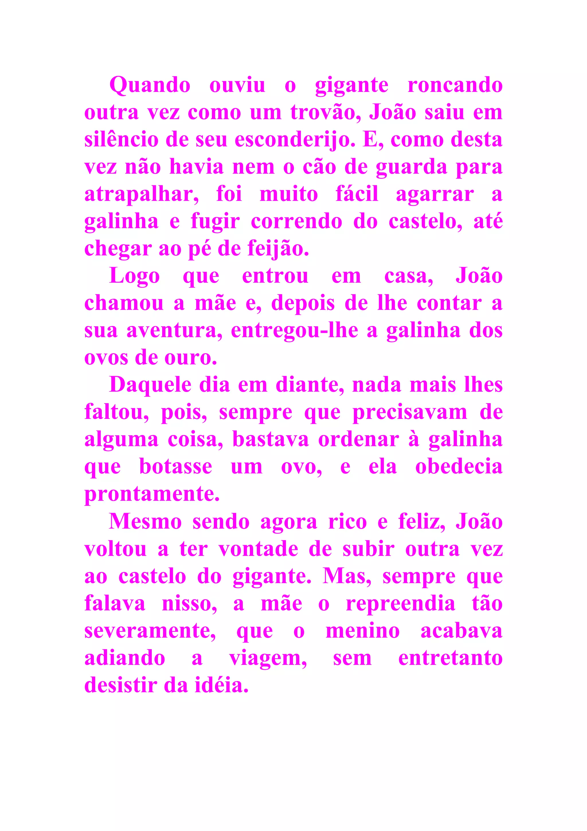 Quando ouviu o gigante roncando
outra vez como um trovão, João saiu em
silêncio de seu esconderijo. E, como desta
vez não havia nem o cão de guarda para
atrapalhar, foi muito fácil agarrar a
galinha e fugir correndo do castelo, até
chegar ao pé de feijão.
Logo que entrou em casa, João
chamou a mãe e, depois de lhe contar a
sua aventura, entregou-lhe a galinha dos
ovos de ouro.
Daquele dia em diante, nada mais lhes
faltou, pois, sempre que precisavam de
alguma coisa, bastava ordenar à galinha
que botasse um ovo, e ela obedecia
prontamente.
Mesmo sendo agora rico e feliz, João
voltou a ter vontade de subir outra vez
ao castelo do gigante. Mas, sempre que
falava nisso, a mãe o repreendia tão
severamente, que o menino acabava
adiando a viagem, sem entretanto
desistir da idéia.
 