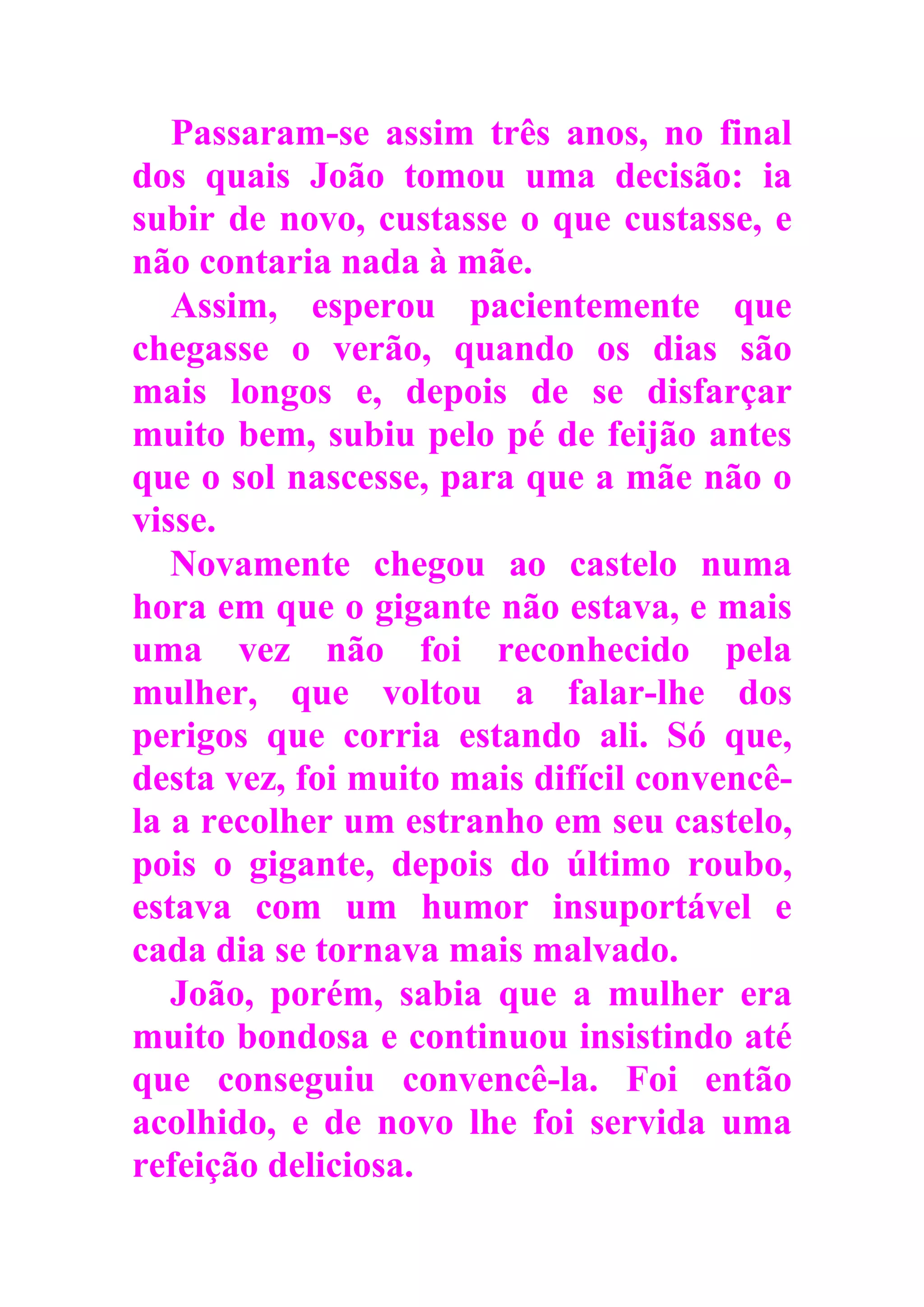 Passaram-se assim três anos, no final
dos quais João tomou uma decisão: ia
subir de novo, custasse o que custasse, e
não contaria nada à mãe.
Assim, esperou pacientemente que
chegasse o verão, quando os dias são
mais longos e, depois de se disfarçar
muito bem, subiu pelo pé de feijão antes
que o sol nascesse, para que a mãe não o
visse.
Novamente chegou ao castelo numa
hora em que o gigante não estava, e mais
uma vez não foi reconhecido pela
mulher, que voltou a falar-lhe dos
perigos que corria estando ali. Só que,
desta vez, foi muito mais difícil convencê-
la a recolher um estranho em seu castelo,
pois o gigante, depois do último roubo,
estava com um humor insuportável e
cada dia se tornava mais malvado.
João, porém, sabia que a mulher era
muito bondosa e continuou insistindo até
que conseguiu convencê-la. Foi então
acolhido, e de novo lhe foi servida uma
refeição deliciosa.
 