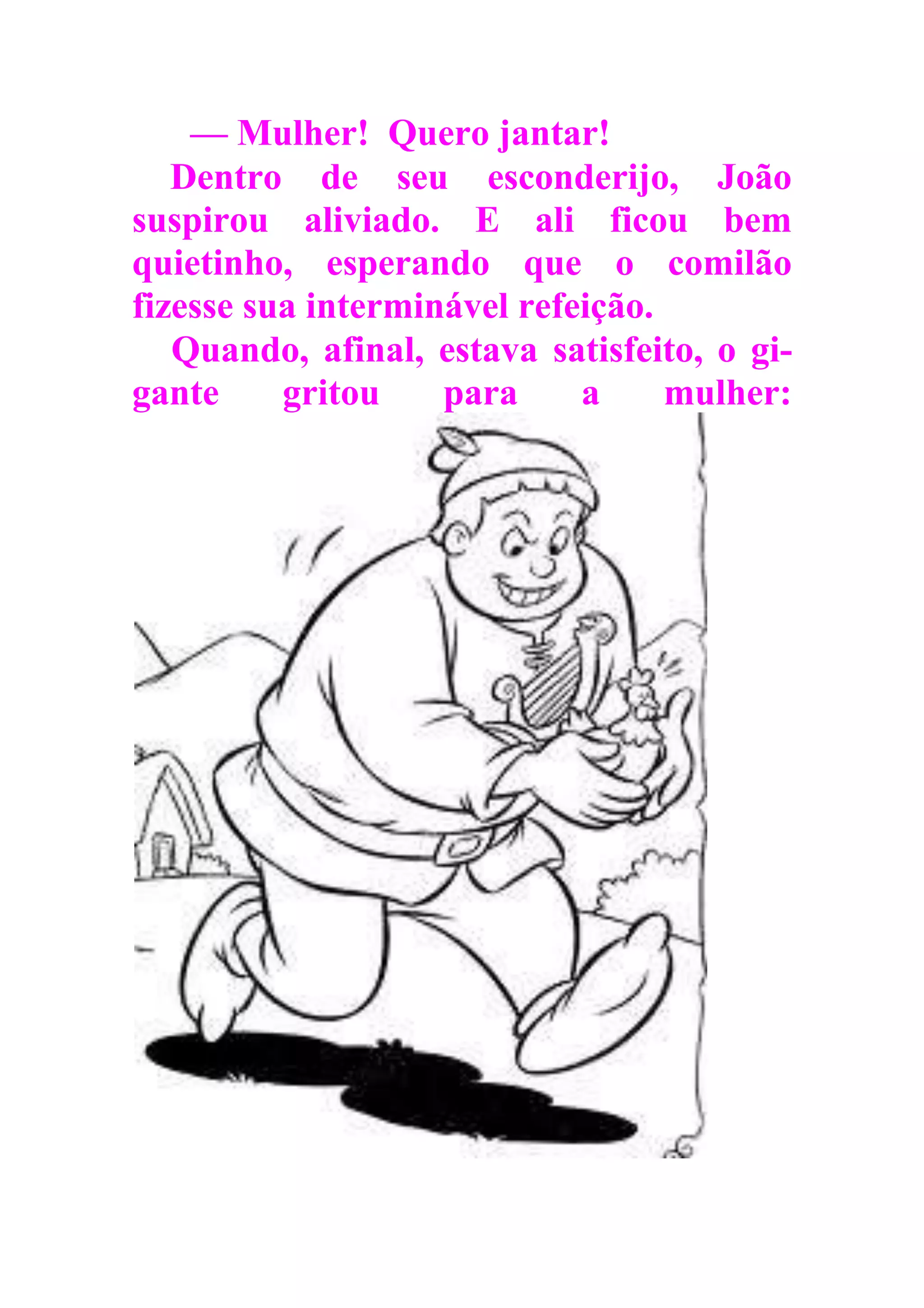 — Mulher! Quero jantar!
Dentro de seu esconderijo, João
suspirou aliviado. E ali ficou bem
quietinho, esperando que o comilão
fizesse sua interminável refeição.
Quando, afinal, estava satisfeito, o gi-
gante gritou para a mulher:
 