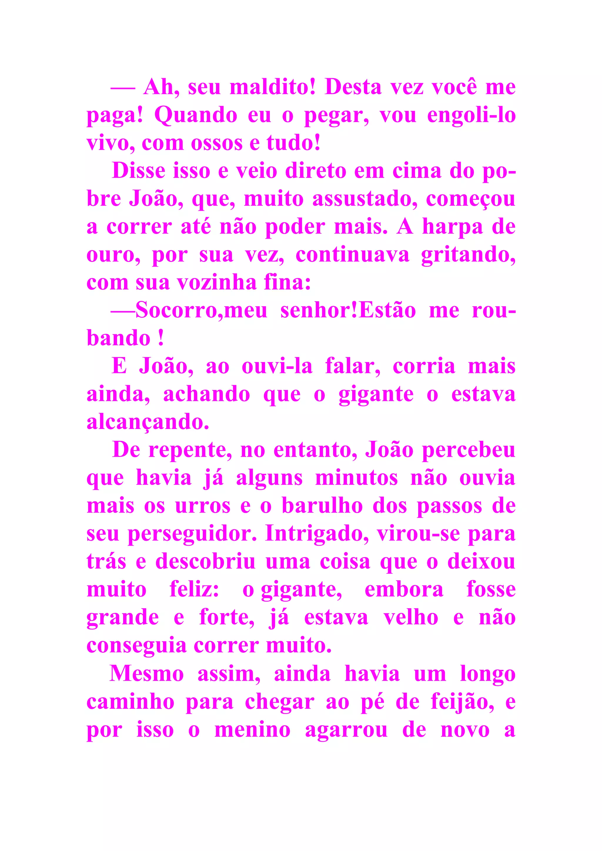 — Ah, seu maldito! Desta vez você me
paga! Quando eu o pegar, vou engoli-lo
vivo, com ossos e tudo!
Disse isso e veio direto em cima do po-
bre João, que, muito assustado, começou
a correr até não poder mais. A harpa de
ouro, por sua vez, continuava gritando,
com sua vozinha fina:
—Socorro,meu senhor!Estão me rou-
bando !
E João, ao ouvi-la falar, corria mais
ainda, achando que o gigante o estava
alcançando.
De repente, no entanto, João percebeu
que havia já alguns minutos não ouvia
mais os urros e o barulho dos passos de
seu perseguidor. Intrigado, virou-se para
trás e descobriu uma coisa que o deixou
muito feliz: o gigante, embora fosse
grande e forte, já estava velho e não
conseguia correr muito.
Mesmo assim, ainda havia um longo
caminho para chegar ao pé de feijão, e
por isso o menino agarrou de novo a
 
