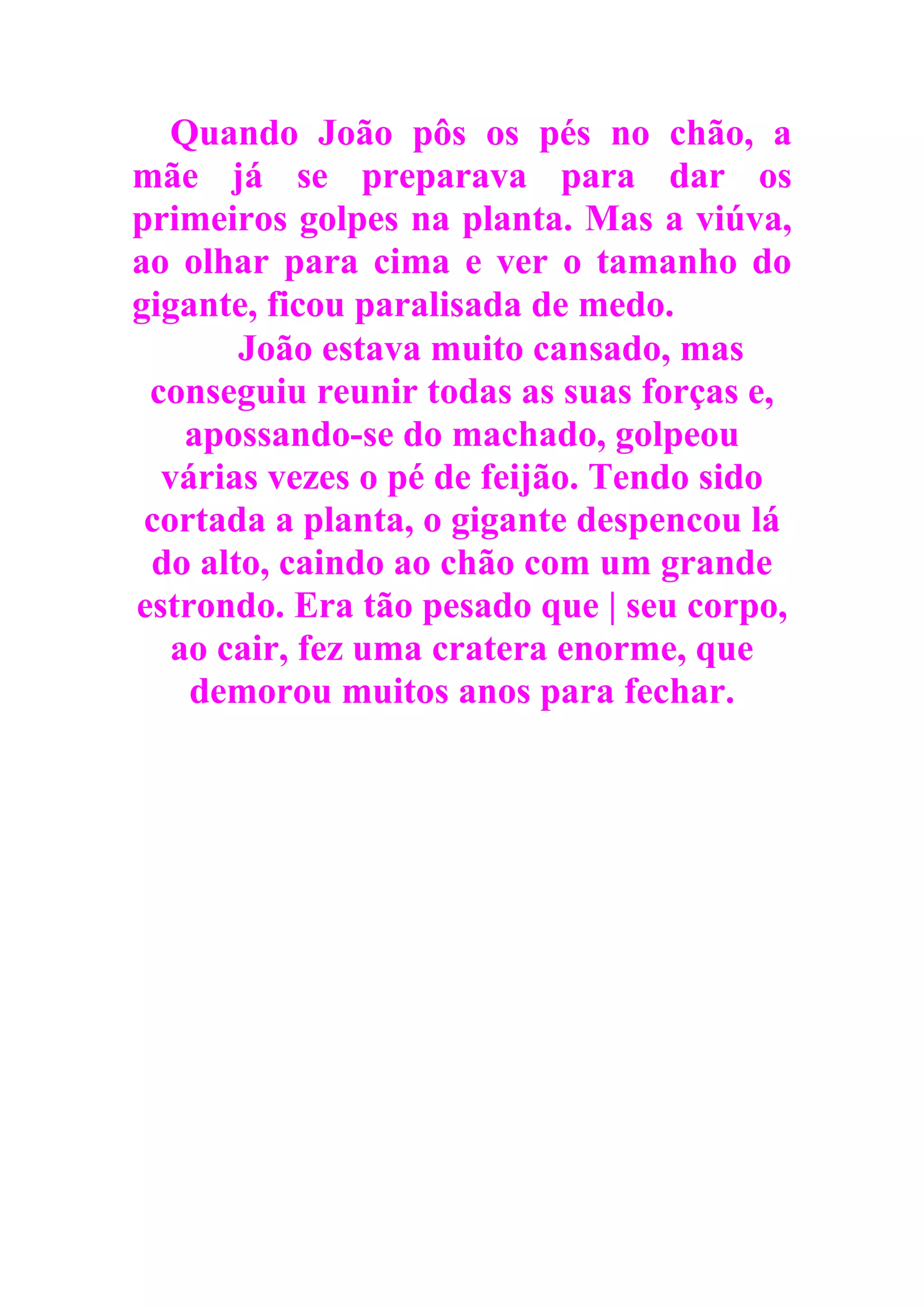 Quando João pôs os pés no chão, a
mãe já se preparava para dar os
primeiros golpes na planta. Mas a viúva,
ao olhar para cima e ver o tamanho do
gigante, ficou paralisada de medo.
João estava muito cansado, mas
conseguiu reunir todas as suas forças e,
apossando-se do machado, golpeou
várias vezes o pé de feijão. Tendo sido
cortada a planta, o gigante despencou lá
do alto, caindo ao chão com um grande
estrondo. Era tão pesado que | seu corpo,
ao cair, fez uma cratera enorme, que
demorou muitos anos para fechar.
 