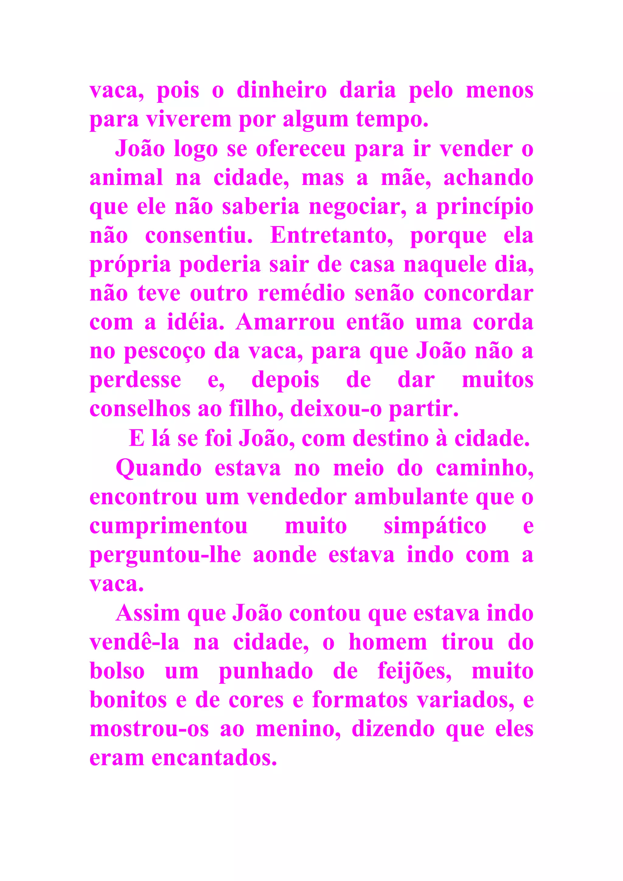 vaca, pois o dinheiro daria pelo menos
para viverem por algum tempo.
João logo se ofereceu para ir vender o
animal na cidade, mas a mãe, achando
que ele não saberia negociar, a princípio
não consentiu. Entretanto, porque ela
própria poderia sair de casa naquele dia,
não teve outro remédio senão concordar
com a idéia. Amarrou então uma corda
no pescoço da vaca, para que João não a
perdesse e, depois de dar muitos
conselhos ao filho, deixou-o partir.
E lá se foi João, com destino à cidade.
Quando estava no meio do caminho,
encontrou um vendedor ambulante que o
cumprimentou muito simpático e
perguntou-lhe aonde estava indo com a
vaca.
Assim que João contou que estava indo
vendê-la na cidade, o homem tirou do
bolso um punhado de feijões, muito
bonitos e de cores e formatos variados, e
mostrou-os ao menino, dizendo que eles
eram encantados.
 