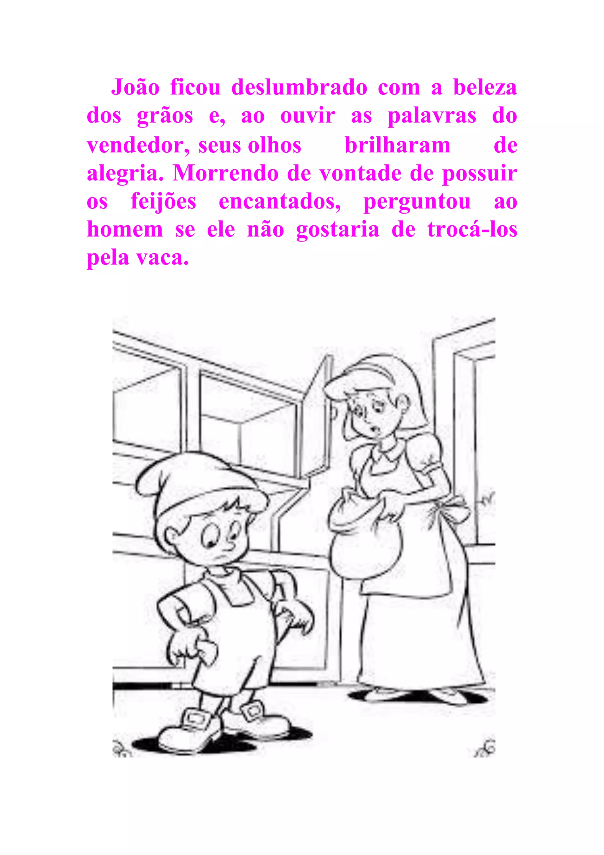 João ficou deslumbrado com a beleza
dos grãos e, ao ouvir as palavras do
vendedor, seus olhos brilharam de
alegria. Morrendo de vontade de possuir
os feijões encantados, perguntou ao
homem se ele não gostaria de trocá-los
pela vaca.
 