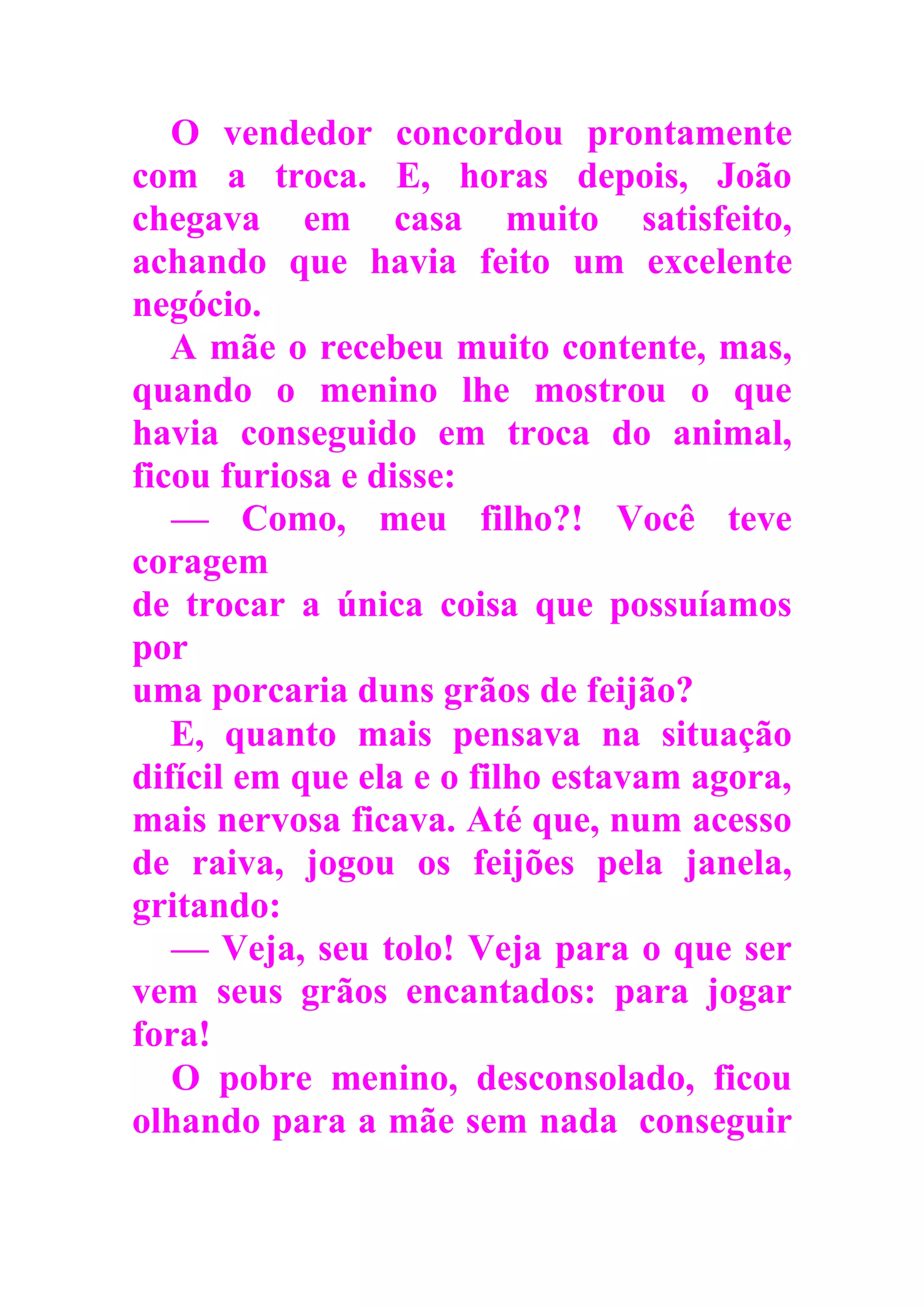 O vendedor concordou prontamente
com a troca. E, horas depois, João
chegava em casa muito satisfeito,
achando que havia feito um excelente
negócio.
A mãe o recebeu muito contente, mas,
quando o menino lhe mostrou o que
havia conseguido em troca do animal,
ficou furiosa e disse:
— Como, meu filho?! Você teve
coragem
de trocar a única coisa que possuíamos
por
uma porcaria duns grãos de feijão?
E, quanto mais pensava na situação
difícil em que ela e o filho estavam agora,
mais nervosa ficava. Até que, num acesso
de raiva, jogou os feijões pela janela,
gritando:
— Veja, seu tolo! Veja para o que ser
vem seus grãos encantados: para jogar
fora!
O pobre menino, desconsolado, ficou
olhando para a mãe sem nada conseguir
 