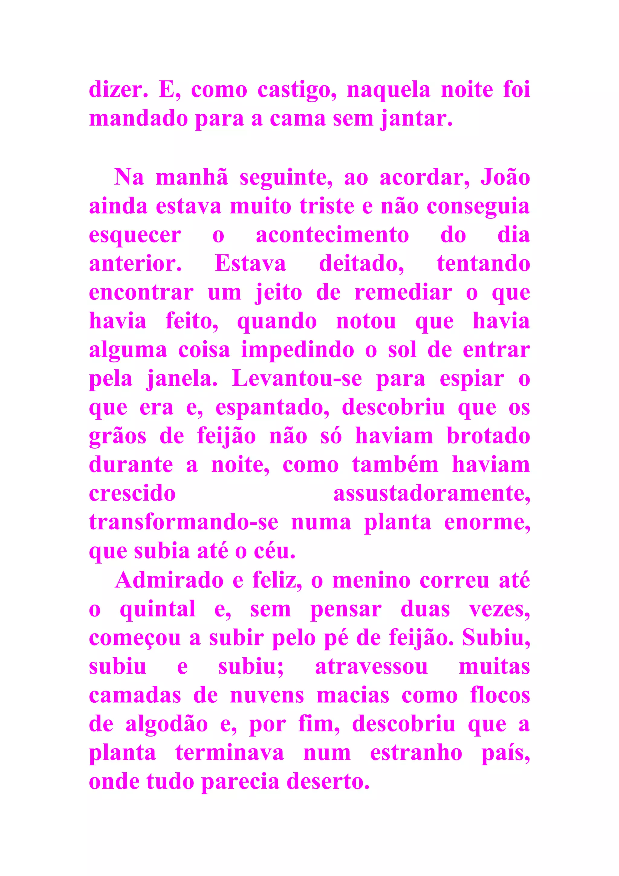 dizer. E, como castigo, naquela noite foi
mandado para a cama sem jantar.
Na manhã seguinte, ao acordar, João
ainda estava muito triste e não conseguia
esquecer o acontecimento do dia
anterior. Estava deitado, tentando
encontrar um jeito de remediar o que
havia feito, quando notou que havia
alguma coisa impedindo o sol de entrar
pela janela. Levantou-se para espiar o
que era e, espantado, descobriu que os
grãos de feijão não só haviam brotado
durante a noite, como também haviam
crescido assustadoramente,
transformando-se numa planta enorme,
que subia até o céu.
Admirado e feliz, o menino correu até
o quintal e, sem pensar duas vezes,
começou a subir pelo pé de feijão. Subiu,
subiu e subiu; atravessou muitas
camadas de nuvens macias como flocos
de algodão e, por fim, descobriu que a
planta terminava num estranho país,
onde tudo parecia deserto.
 