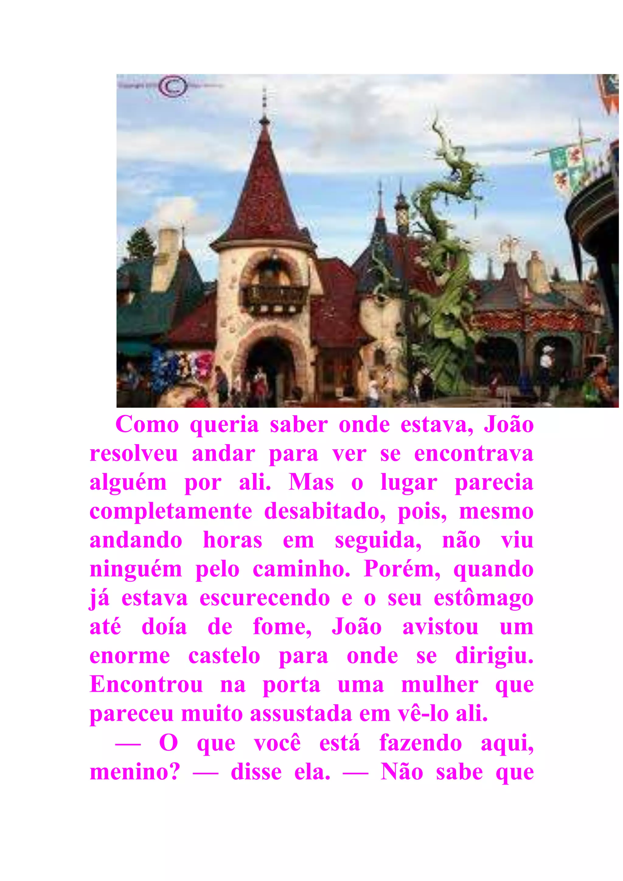 Como queria saber onde estava, João
resolveu andar para ver se encontrava
alguém por ali. Mas o lugar parecia
completamente desabitado, pois, mesmo
andando horas em seguida, não viu
ninguém pelo caminho. Porém, quando
já estava escurecendo e o seu estômago
até doía de fome, João avistou um
enorme castelo para onde se dirigiu.
Encontrou na porta uma mulher que
pareceu muito assustada em vê-lo ali.
— O que você está fazendo aqui,
menino? — disse ela. — Não sabe que
 