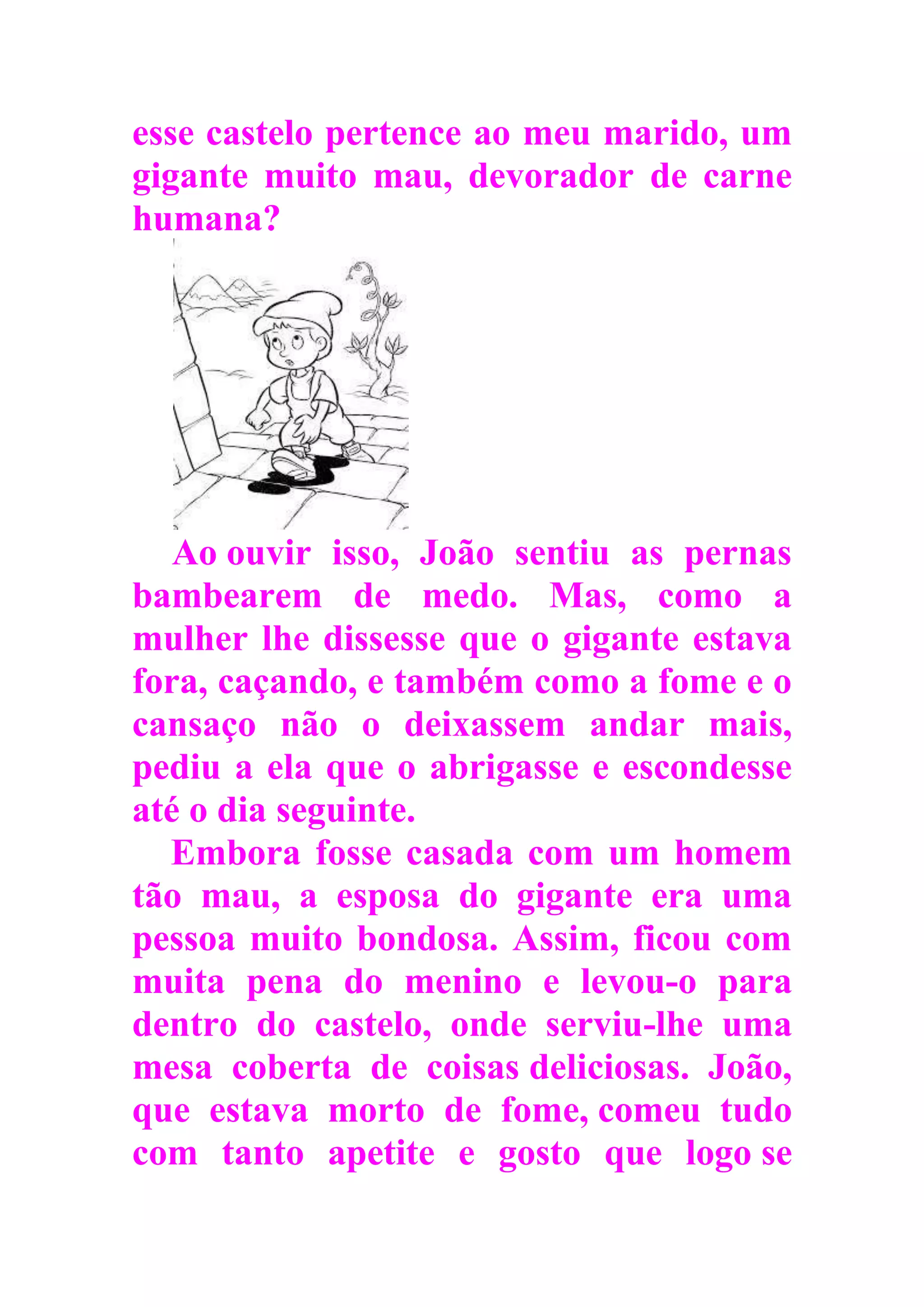 esse castelo pertence ao meu marido, um
gigante muito mau, devorador de carne
humana?
Ao ouvir isso, João sentiu as pernas
bambearem de medo. Mas, como a
mulher lhe dissesse que o gigante estava
fora, caçando, e também como a fome e o
cansaço não o deixassem andar mais,
pediu a ela que o abrigasse e escondesse
até o dia seguinte.
Embora fosse casada com um homem
tão mau, a esposa do gigante era uma
pessoa muito bondosa. Assim, ficou com
muita pena do menino e levou-o para
dentro do castelo, onde serviu-lhe uma
mesa coberta de coisas deliciosas. João,
que estava morto de fome, comeu tudo
com tanto apetite e gosto que logo se
 