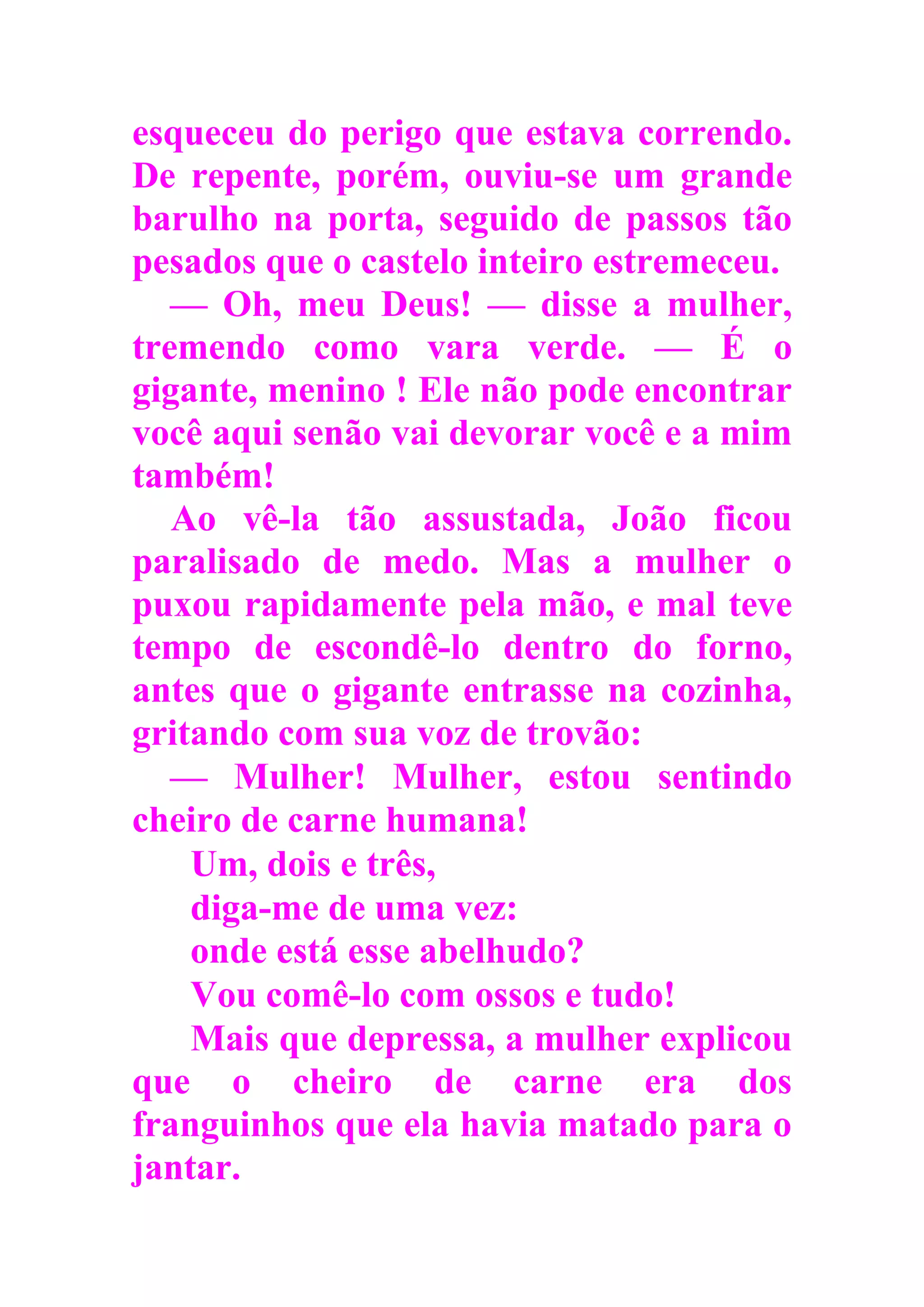 esqueceu do perigo que estava correndo.
De repente, porém, ouviu-se um grande
barulho na porta, seguido de passos tão
pesados que o castelo inteiro estremeceu.
— Oh, meu Deus! — disse a mulher,
tremendo como vara verde. — É o
gigante, menino ! Ele não pode encontrar
você aqui senão vai devorar você e a mim
também!
Ao vê-la tão assustada, João ficou
paralisado de medo. Mas a mulher o
puxou rapidamente pela mão, e mal teve
tempo de escondê-lo dentro do forno,
antes que o gigante entrasse na cozinha,
gritando com sua voz de trovão:
— Mulher! Mulher, estou sentindo
cheiro de carne humana!
Um, dois e três,
diga-me de uma vez:
onde está esse abelhudo?
Vou comê-lo com ossos e tudo!
Mais que depressa, a mulher explicou
que o cheiro de carne era dos
franguinhos que ela havia matado para o
jantar.
 