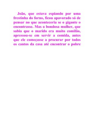 João, que estava espiando por uma
frestinha do forno, ficou apavorado só de
pensar no que aconteceria se o gigante o
encontrasse. Mas a bondosa mulher, que
sabia que o marido era muito comilão,
apressou-se em servir a comida, antes
que ele começasse a procurar por todos
os cantos da casa até encontrar o pobre
 