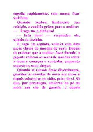 engolia rapidamente, sem nunca ficar
satisfeito.
Quando acabou finalmente sua
refeição, o comilão gritou para a mulher:
— Traga-me o dinheiro!
— Está bem! — respondeu ela,
saindo da cozinha.
E, logo em seguida, voltava com dois
sacos cheios de moedas de ouro. Depois
de ordenar que a mulher fosse dormir, o
gigante colocou os sacos de moedas sobre
a mesa e começou a contá-las, enquanto
esperava o sono chegar.
Quando se cansou desse divertimento,
guardou as moedas de novo nos sacos e
depois colocou-os no chão, perto de si. Só
que, por precaução, amarrou ao pé da
mesa um cão de guarda, e depois
 