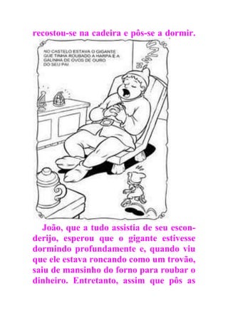 recostou-se na cadeira e pôs-se a dormir.
João, que a tudo assistia de seu escon-
derijo, esperou que o gigante estivesse
dormindo profundamente e, quando viu
que ele estava roncando como um trovão,
saiu de mansinho do forno para roubar o
dinheiro. Entretanto, assim que pôs as
 