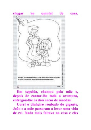 chegar ao quintal de casa.
Em seguida, chamou pela mãe e,
depois de contar-lhe toda a aventura,
entregou-lhe os dois sacos de moedas.
Corri o dinheiro roubado do gigante,
João e a mãe passaram a levar uma vida
de rei. Nada mais faltava na casa e eles
 
