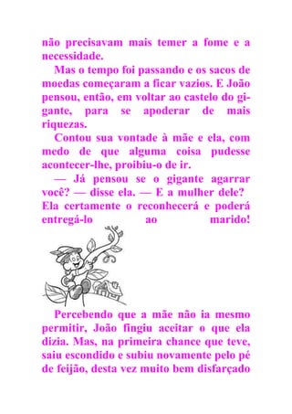 não precisavam mais temer a fome e a
necessidade.
Mas o tempo foi passando e os sacos de
moedas começaram a ficar vazios. E João
pensou, então, em voltar ao castelo do gi-
gante, para se apoderar de mais
riquezas.
Contou sua vontade à mãe e ela, com
medo de que alguma coisa pudesse
acontecer-lhe, proibiu-o de ir.
— Já pensou se o gigante agarrar
você? — disse ela. — E a mulher dele?
Ela certamente o reconhecerá e poderá
entregá-lo ao marido!
Percebendo que a mãe não ia mesmo
permitir, João fingiu aceitar o que ela
dizia. Mas, na primeira chance que teve,
saiu escondido e subiu novamente pelo pé
de feijão, desta vez muito bem disfarçado
 