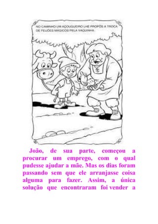 João, de sua parte, começou a
procurar um emprego, com o qual
pudesse ajudar a mãe. Mas os dias foram
passando sem que ele arranjasse coisa
alguma para fazer. Assim, a única
solução que encontraram foi vender a
 