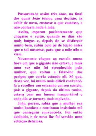 Passaram-se assim três anos, no final
dos quais João tomou uma decisão: ia
subir de novo, custasse o que custasse, e
não contaria nada à mãe.
Assim, esperou pacientemente que
chegasse o verão, quando os dias são
mais longos e, depois de se disfarçar
muito bem, subiu pelo pé de feijão antes
que o sol nascesse, para que a mãe não o
visse.
Novamente chegou ao castelo numa
hora em que o gigante não estava, e mais
uma vez não foi reconhecido pela
mulher, que voltou a falar-lhe dos
perigos que corria estando ali. Só que,
desta vez, foi muito mais difícil convencê-
la a recolher um estranho em seu castelo,
pois o gigante, depois do último roubo,
estava com um humor insuportável e
cada dia se tornava mais malvado.
João, porém, sabia que a mulher era
muito bondosa e continuou insistindo até
que conseguiu convencê-la. Foi então
acolhido, e de novo lhe foi servida uma
refeição deliciosa.
 