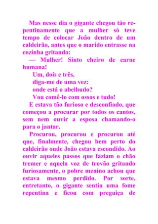 Mas nesse dia o gigante chegou tão re-
pentinamente que a mulher só teve
tempo de colocar João dentro de um
caldeirão, antes que o marido entrasse na
cozinha gritando:
— Mulher! Sinto cheiro de carne
humana!
Um, dois e três,
diga-me de uma vez:
onde está o abelhudo?
Vou comê-lo com ossos e tudo!
E estava tão furioso e desconfiado, que
começou a procurar por todos os cantos,
sem nem ouvir a esposa chamando-o
para o jantar.
Procurou, procurou e procurou até
que, finalmente, chegou bem perto do
caldeirão onde João estava escondido. Ao
ouvir aqueles passos que faziam o chão
tremer e aquela voz de trovão gritando
furiosamente, o pobre menino achou que
estava mesmo perdido. Por sorte,
entretanto, o gigante sentiu uma fome
repentina e ficou com preguiça de
 