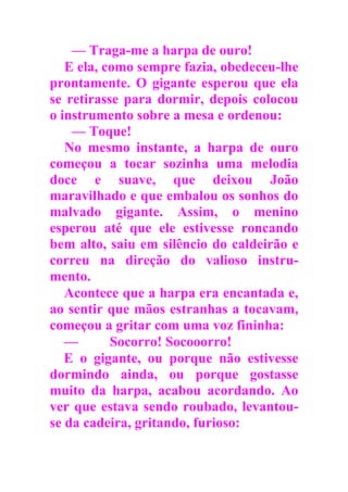 — Traga-me a harpa de ouro!
E ela, como sempre fazia, obedeceu-lhe
prontamente. O gigante esperou que ela
se retirasse para dormir, depois colocou
o instrumento sobre a mesa e ordenou:
— Toque!
No mesmo instante, a harpa de ouro
começou a tocar sozinha uma melodia
doce e suave, que deixou João
maravilhado e que embalou os sonhos do
malvado gigante. Assim, o menino
esperou até que ele estivesse roncando
bem alto, saiu em silêncio do caldeirão e
correu na direção do valioso instru-
mento.
Acontece que a harpa era encantada e,
ao sentir que mãos estranhas a tocavam,
começou a gritar com uma voz fininha:
— Socorro! Socooorro!
E o gigante, ou porque não estivesse
dormindo ainda, ou porque gostasse
muito da harpa, acabou acordando. Ao
ver que estava sendo roubado, levantou-
se da cadeira, gritando, furioso:
 