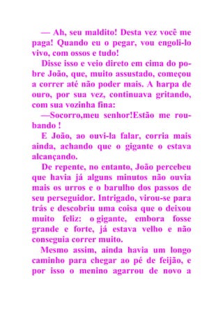 — Ah, seu maldito! Desta vez você me
paga! Quando eu o pegar, vou engoli-lo
vivo, com ossos e tudo!
Disse isso e veio direto em cima do po-
bre João, que, muito assustado, começou
a correr até não poder mais. A harpa de
ouro, por sua vez, continuava gritando,
com sua vozinha fina:
—Socorro,meu senhor!Estão me rou-
bando !
E João, ao ouvi-la falar, corria mais
ainda, achando que o gigante o estava
alcançando.
De repente, no entanto, João percebeu
que havia já alguns minutos não ouvia
mais os urros e o barulho dos passos de
seu perseguidor. Intrigado, virou-se para
trás e descobriu uma coisa que o deixou
muito feliz: o gigante, embora fosse
grande e forte, já estava velho e não
conseguia correr muito.
Mesmo assim, ainda havia um longo
caminho para chegar ao pé de feijão, e
por isso o menino agarrou de novo a
 