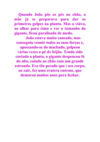 Quando João pôs os pés no chão, a
mãe já se preparava para dar os
primeiros golpes na planta. Mas a viúva,
ao olhar para cima e ver o tamanho do
gigante, ficou paralisada de medo.
João estava muito cansado, mas
conseguiu reunir todas as suas forças e,
apossando-se do machado, golpeou
várias vezes o pé de feijão. Tendo sido
cortada a planta, o gigante despencou lá
do alto, caindo ao chão com um grande
estrondo. Era tão pesado que | seu corpo,
ao cair, fez uma cratera enorme, que
demorou muitos anos para fechar.
 