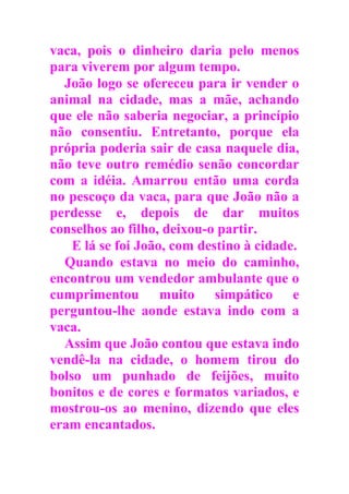 vaca, pois o dinheiro daria pelo menos
para viverem por algum tempo.
João logo se ofereceu para ir vender o
animal na cidade, mas a mãe, achando
que ele não saberia negociar, a princípio
não consentiu. Entretanto, porque ela
própria poderia sair de casa naquele dia,
não teve outro remédio senão concordar
com a idéia. Amarrou então uma corda
no pescoço da vaca, para que João não a
perdesse e, depois de dar muitos
conselhos ao filho, deixou-o partir.
E lá se foi João, com destino à cidade.
Quando estava no meio do caminho,
encontrou um vendedor ambulante que o
cumprimentou muito simpático e
perguntou-lhe aonde estava indo com a
vaca.
Assim que João contou que estava indo
vendê-la na cidade, o homem tirou do
bolso um punhado de feijões, muito
bonitos e de cores e formatos variados, e
mostrou-os ao menino, dizendo que eles
eram encantados.
 