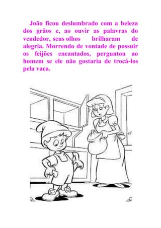João ficou deslumbrado com a beleza
dos grãos e, ao ouvir as palavras do
vendedor, seus olhos brilharam de
alegria. Morrendo de vontade de possuir
os feijões encantados, perguntou ao
homem se ele não gostaria de trocá-los
pela vaca.
 