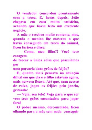 O vendedor concordou prontamente
com a troca. E, horas depois, João
chegava em casa muito satisfeito,
achando que havia feito um excelente
negócio.
A mãe o recebeu muito contente, mas,
quando o menino lhe mostrou o que
havia conseguido em troca do animal,
ficou furiosa e disse:
— Como, meu filho?! Você teve
coragem
de trocar a única coisa que possuíamos
por
uma porcaria duns grãos de feijão?
E, quanto mais pensava na situação
difícil em que ela e o filho estavam agora,
mais nervosa ficava. Até que, num acesso
de raiva, jogou os feijões pela janela,
gritando:
— Veja, seu tolo! Veja para o que ser
vem seus grãos encantados: para jogar
fora!
O pobre menino, desconsolado, ficou
olhando para a mãe sem nada conseguir
 