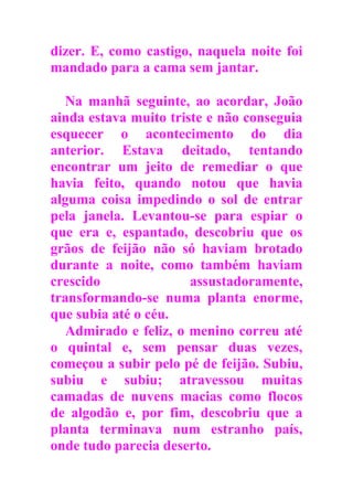 dizer. E, como castigo, naquela noite foi
mandado para a cama sem jantar.
Na manhã seguinte, ao acordar, João
ainda estava muito triste e não conseguia
esquecer o acontecimento do dia
anterior. Estava deitado, tentando
encontrar um jeito de remediar o que
havia feito, quando notou que havia
alguma coisa impedindo o sol de entrar
pela janela. Levantou-se para espiar o
que era e, espantado, descobriu que os
grãos de feijão não só haviam brotado
durante a noite, como também haviam
crescido assustadoramente,
transformando-se numa planta enorme,
que subia até o céu.
Admirado e feliz, o menino correu até
o quintal e, sem pensar duas vezes,
começou a subir pelo pé de feijão. Subiu,
subiu e subiu; atravessou muitas
camadas de nuvens macias como flocos
de algodão e, por fim, descobriu que a
planta terminava num estranho país,
onde tudo parecia deserto.
 