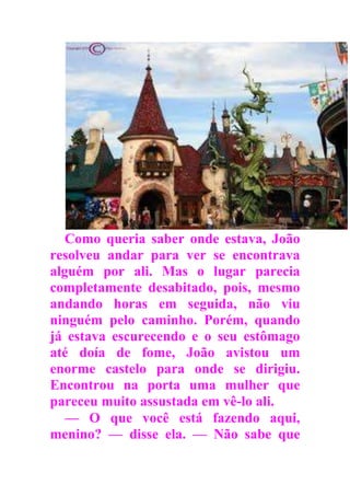 Como queria saber onde estava, João
resolveu andar para ver se encontrava
alguém por ali. Mas o lugar parecia
completamente desabitado, pois, mesmo
andando horas em seguida, não viu
ninguém pelo caminho. Porém, quando
já estava escurecendo e o seu estômago
até doía de fome, João avistou um
enorme castelo para onde se dirigiu.
Encontrou na porta uma mulher que
pareceu muito assustada em vê-lo ali.
— O que você está fazendo aqui,
menino? — disse ela. — Não sabe que
 