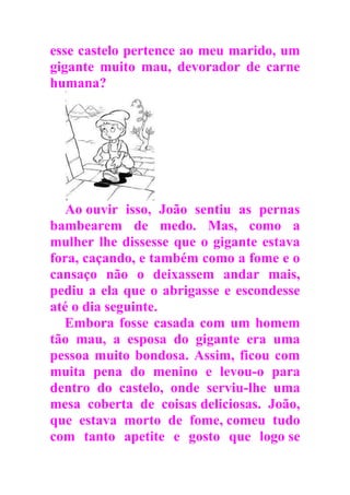 esse castelo pertence ao meu marido, um
gigante muito mau, devorador de carne
humana?
Ao ouvir isso, João sentiu as pernas
bambearem de medo. Mas, como a
mulher lhe dissesse que o gigante estava
fora, caçando, e também como a fome e o
cansaço não o deixassem andar mais,
pediu a ela que o abrigasse e escondesse
até o dia seguinte.
Embora fosse casada com um homem
tão mau, a esposa do gigante era uma
pessoa muito bondosa. Assim, ficou com
muita pena do menino e levou-o para
dentro do castelo, onde serviu-lhe uma
mesa coberta de coisas deliciosas. João,
que estava morto de fome, comeu tudo
com tanto apetite e gosto que logo se
 
