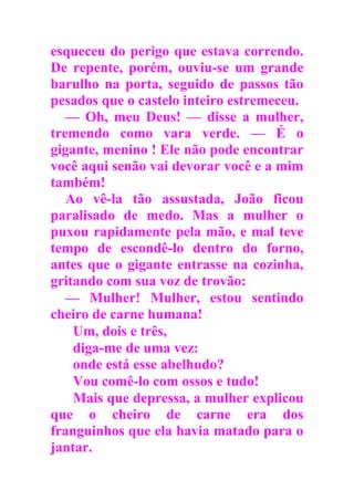 esqueceu do perigo que estava correndo.
De repente, porém, ouviu-se um grande
barulho na porta, seguido de passos tão
pesados que o castelo inteiro estremeceu.
— Oh, meu Deus! — disse a mulher,
tremendo como vara verde. — É o
gigante, menino ! Ele não pode encontrar
você aqui senão vai devorar você e a mim
também!
Ao vê-la tão assustada, João ficou
paralisado de medo. Mas a mulher o
puxou rapidamente pela mão, e mal teve
tempo de escondê-lo dentro do forno,
antes que o gigante entrasse na cozinha,
gritando com sua voz de trovão:
— Mulher! Mulher, estou sentindo
cheiro de carne humana!
Um, dois e três,
diga-me de uma vez:
onde está esse abelhudo?
Vou comê-lo com ossos e tudo!
Mais que depressa, a mulher explicou
que o cheiro de carne era dos
franguinhos que ela havia matado para o
jantar.
 