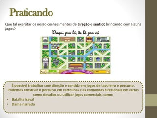 Praticando
Daqui pra lá, de lá pra cá
Que tal exercitar os nosso conhecimentos de direção e sentido brincando com alguns
jogos?
É possível trabalhar com direção e sentido em jogos de tabuleiro e percurso.
Podemos construir o percurso em cartolinas e as comandas direcionais em cartas
como desafios ou utilizar jogos comerciais, como:
• Batalha Naval
• Dama narrada
 
