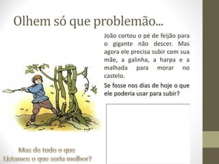 Olhem só que problemão...
João cortou o pé de feijão para
o gigante não descer. Mas
agora ele precisa subir com sua
mãe, a galinha, a harpa e a
malhada para morar no
castelo.
Se fosse nos dias de hoje o que
ele poderia usar para subir?
 