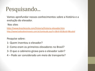 Pesquisando...
Vamos aprofundar nossos conhecimentos sobre a história e a
evolução do elevador.
Nos sites
http://www.brasilescola.com/historia/historia-elevador.htm
http://www.tudosobreimoveis.com.br/conteudo.asp?t=1&id=501&sid=9&subid
Pesquise sobre:
1- Quem inventou o elevador?
2- Como eram os primeiros elevadores no Brasil?
3- O que o cabineiro girava para o elevador subir?
4 – Pode ser considerado um meio de transporte?
 
