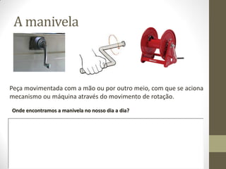 A manivela
Peça movimentada com a mão ou por outro meio, com que se aciona
mecanismo ou máquina através do movimento de rotação.
Onde encontramos a manivela no nosso dia a dia?
 