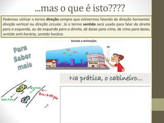 Assista a animação:
Podemos utilizar o termo direção sempre que estivermos falando de direção horizontal,
direção vertical ou direção circular. Já o termo sentido será usado para falar da direita
para a esquerda, ou da esquerda para a direita, de baixo para cima, de cima para baixo,
sentido anti-horário, sentido horário.
Na prática, o cabineiro...
...mas o que é isto????
 