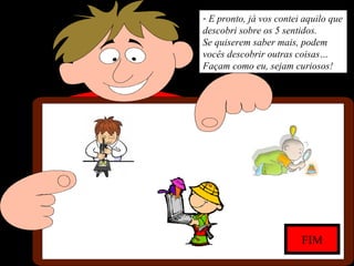 - E pronto, já vos contei aquilo que
descobri sobre os 5 sentidos.
Se quiserem saber mais, podem
vocês descobrir outras coisas…
Façam como eu, sejam curiosos!
FIM
 