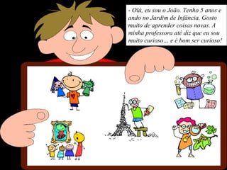 - Olá, eu sou o João. Tenho 5 anos e
ando no Jardim de Infância. Gosto
muito de aprender coisas novas. A
minha professora até diz que eu sou
muito curioso… e é bom ser curioso!
 