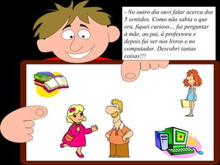 - No outro dia ouvi falar acerca dos
5 sentidos. Como não sabia o que
era, fiquei curioso… fui perguntar
à mãe, ao pai, à professora e
depois fui ver nos livros e no
computador. Descobri tantas
coisas!!!
 