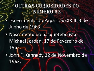 Outras curiosidades do número 63 Falecimento do Papa João XXIII. 3 de Junho de 1963 Nascimento do basquetebolista Michael Jordan. 17 de Fevereiro de 1963. John F. Kennedy 22 de Novembro de 1963. 
