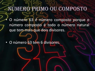 Número primo ou composto O número 63 é número composto porque o número composto é todo o número natural que tem mais que dois divisores. O número 63 tem 6 divisores. 