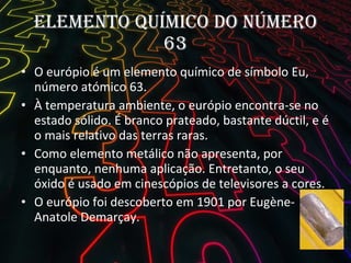 Elemento Químico do número 63 O európio é um elemento químico de símbolo Eu,  número atómico 63.  À temperatura ambiente, o európio encontra-se no estado sólido. É branco prateado, bastante dúctil, e é o mais relativo das terras raras. Como elemento metálico não apresenta, por enquanto, nenhuma aplicação. Entretanto, o seu óxido é usado em cinescópios de televisores a cores. O európio foi descoberto em 1901 por Eugène-Anatole Demarçay. 