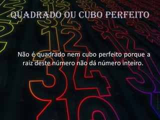 Quadrado ou cubo perfeito Não é quadrado nem cubo perfeito porque a raiz deste número não dá número inteiro.  