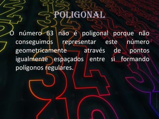 Poligonal O número 63 não é poligonal porque não conseguimos representar este número geometricamente  através de pontos igualmente espaçados entre si formando polígonos regulares. 