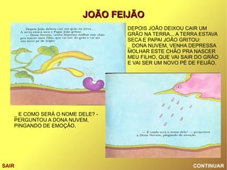 CONTINUAR SAIR DEPOIS JOÃO DEIXOU CAIR UM GRÃO NA TERRA... A TERRA ESTAVA SECA E PAPAI JOÃO GRITOU: _ DONA NUVEM, VENHA DEPRESSA MOLHAR ESTE CHÃO PRA NASCER MEU FILHO, QUE VAI SAIR DO GRÃO E VAI SER UM NOVO PÉ DE FEIJÃO. _ E COMO SERÁ O NOME DELE? - PERGUNTOU A DONA NUVEM, PINGANDO DE EMOÇÃO. 