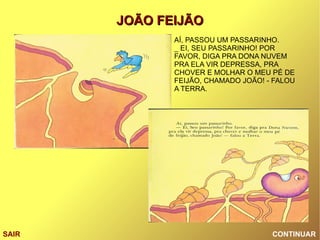 CONTINUAR SAIR AÍ, PASSOU UM PASSARINHO. _ EI, SEU PASSARINHO! POR FAVOR, DIGA PRA DONA NUVEM PRA ELA VIR DEPRESSA, PRA CHOVER E MOLHAR O MEU PÉ DE FEIJÃO, CHAMADO JOÃO! - FALOU A TERRA. 